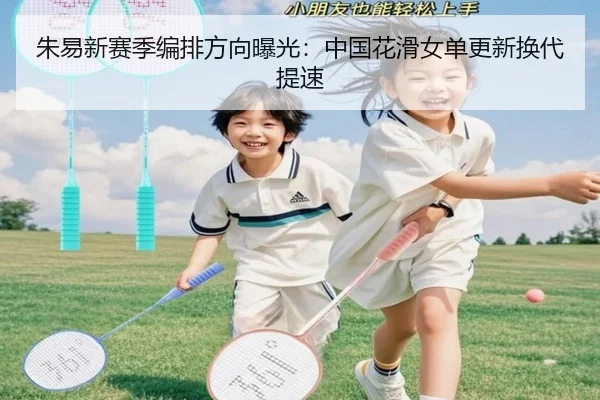 朱易新赛季编排方向曝光：中国花滑女单更新换代提速